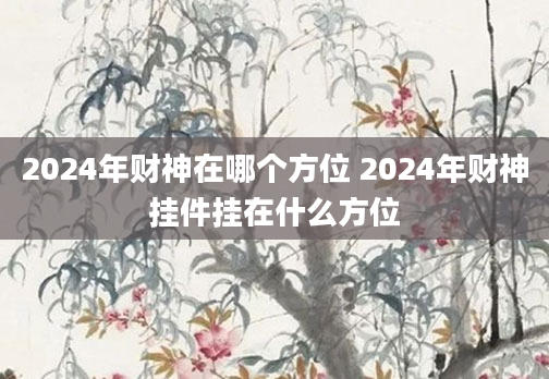 2024年财神在哪个方位 2024年财神挂件挂在什么方位