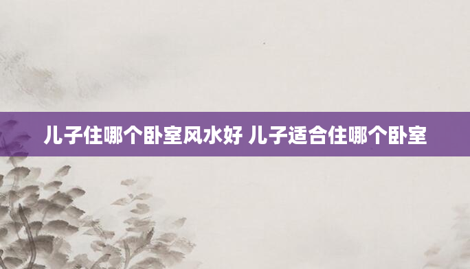 儿子住哪个卧室风水好 儿子适合住哪个卧室