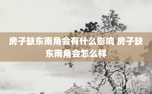 房子缺东南角会有什么影响 房子缺东南角会怎么样