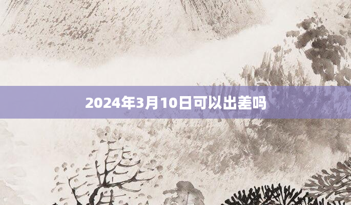 2024年3月10日可以出差吗