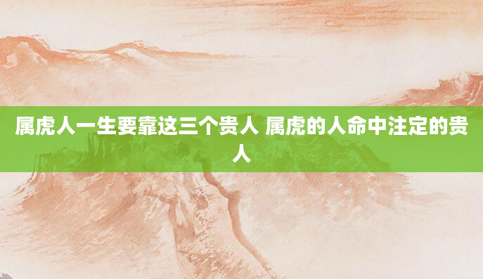属虎人一生要靠这三个贵人 属虎的人命中注定的贵人