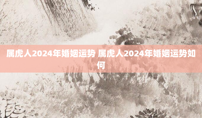 属虎人2024年婚姻运势 属虎人2024年婚姻运势如何