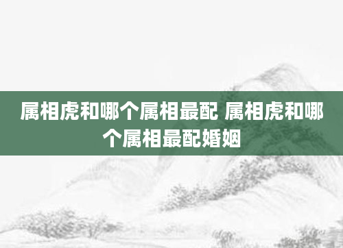 属相虎和哪个属相最配 属相虎和哪个属相最配婚姻