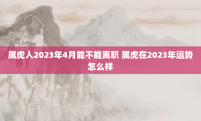 属虎人2023年4月能不能离职 属虎在2023年运势怎么样