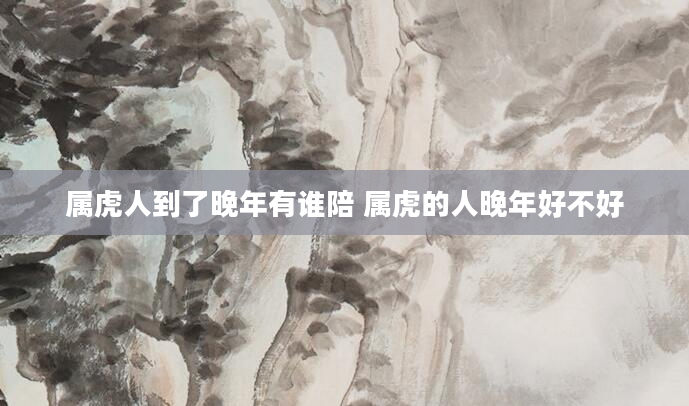 属虎人到了晚年有谁陪 属虎的人晚年好不好