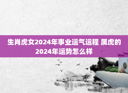 生肖虎女2024年事业运气运程 属虎的2024年运势怎么样