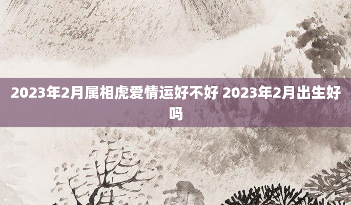 2023年2月属相虎爱情运好不好 2023年2月出生好吗