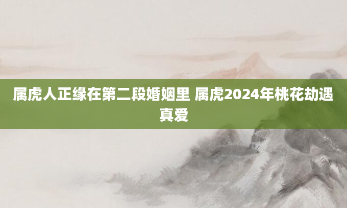 属虎人正缘在第二段婚姻里 属虎2024年桃花劫遇真爱