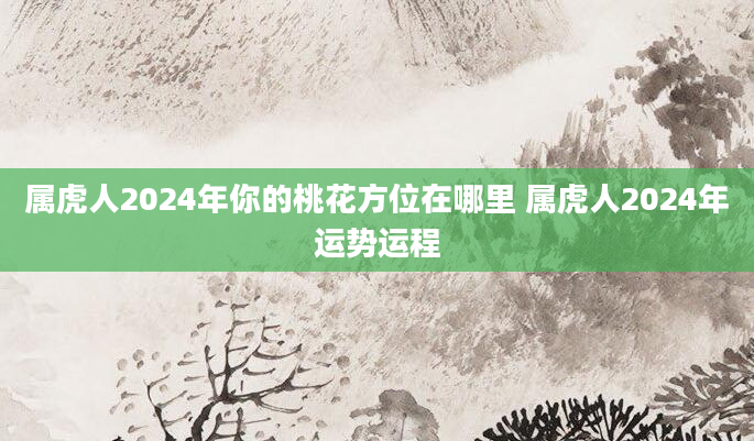 属虎人2024年你的桃花方位在哪里 属虎人2024年运势运程