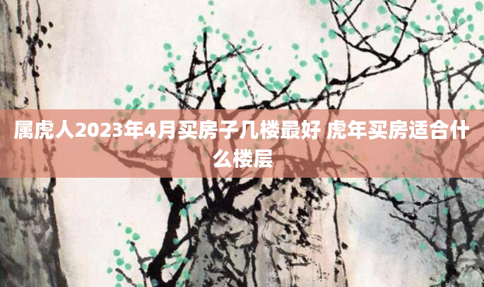 属虎人2023年4月买房子几楼最好 虎年买房适合什么楼层