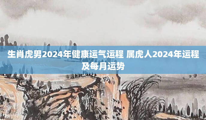 生肖虎男2024年健康运气运程 属虎人2024年运程及每月运势