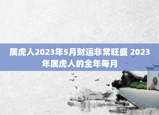 属虎人2023年5月财运非常旺盛 2023年属虎人的全年每月