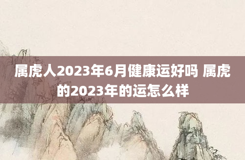 属虎人2023年6月健康运好吗 属虎的2023年的运怎么样