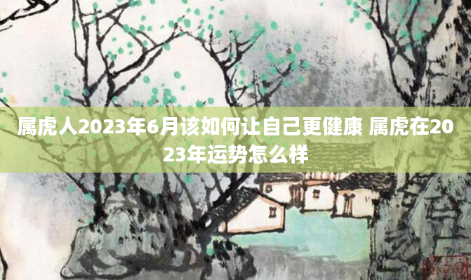 属虎人2023年6月该如何让自己更健康 属虎在2023年运势怎么样