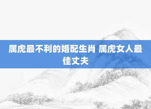 属虎最不利的婚配生肖 属虎女人最佳丈夫