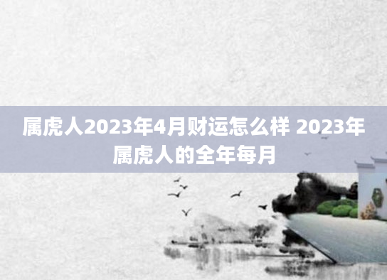 属虎人2023年4月财运怎么样 2023年属虎人的全年每月