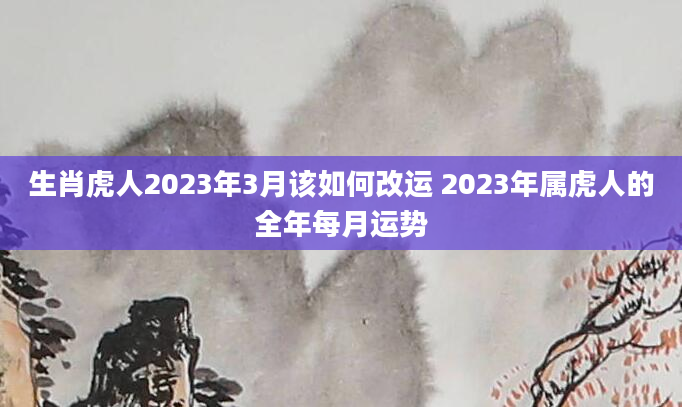 生肖虎人2023年3月该如何改运 2023年属虎人的全年每月运势