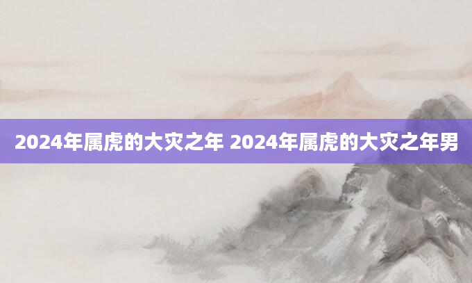 2024年属虎的大灾之年 2024年属虎的大灾之年男