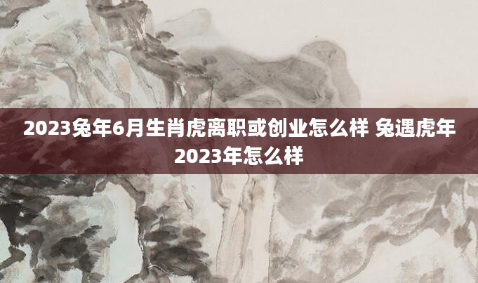 2023兔年6月生肖虎离职或创业怎么样 兔遇虎年2023年怎么样