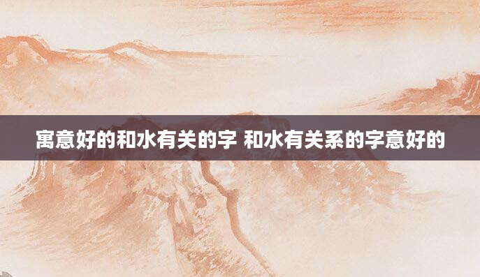 寓意好的和水有关的字 和水有关系的字意好的