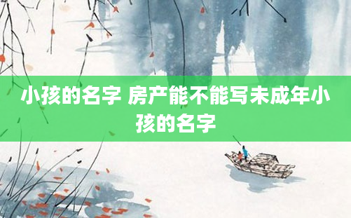 小孩的名字 房产能不能写未成年小孩的名字
