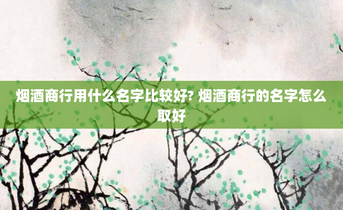 烟酒商行用什么名字比较好? 烟酒商行的名字怎么取好