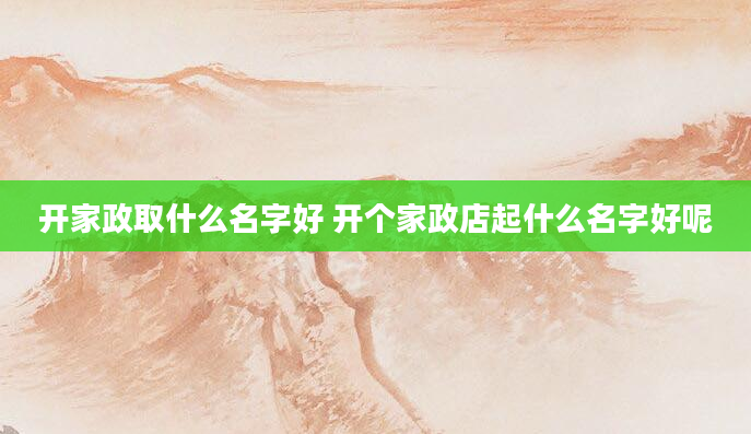 开家政取什么名字好 开个家政店起什么名字好呢