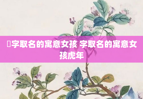 橦字取名的寓意女孩 字取名的寓意女孩虎年
