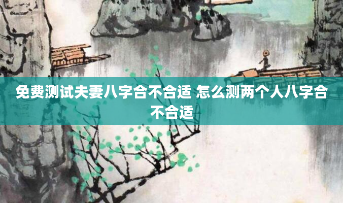 免费测试夫妻八字合不合适 怎么测两个人八字合不合适