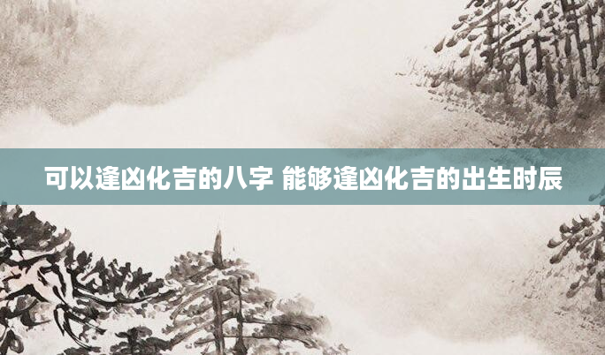 可以逢凶化吉的八字 能够逢凶化吉的出生时辰