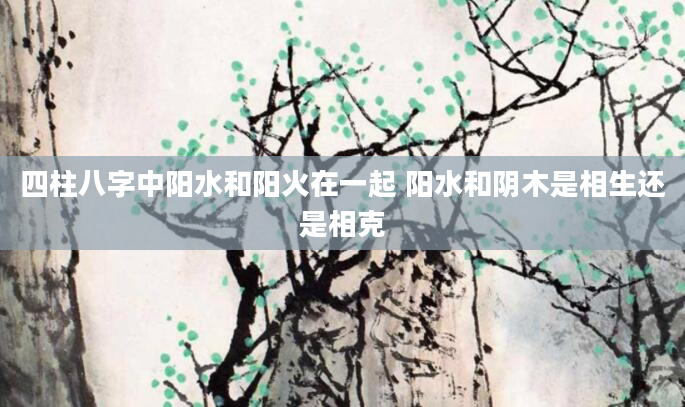 四柱八字中阳水和阳火在一起 阳水和阴木是相生还是相克