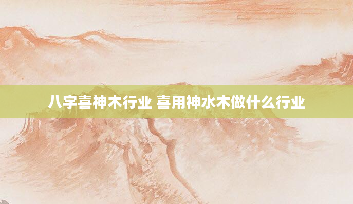 八字喜神木行业 喜用神水木做什么行业