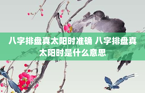 八字排盘真太阳时准确 八字排盘真太阳时是什么意思