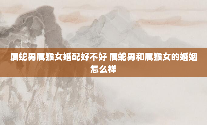 属蛇男属猴女婚配好不好 属蛇男和属猴女的婚姻怎么样