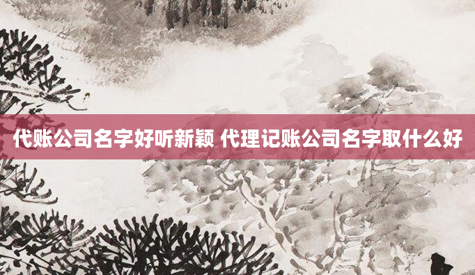 代账公司名字好听新颖 代理记账公司名字取什么好