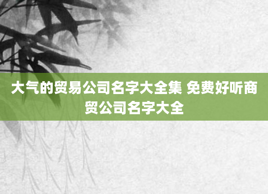 大气的贸易公司名字大全集 免费好听商贸公司名字大全