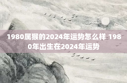 1980属猴的2024年运势怎么样 1980年出生在2024年运势