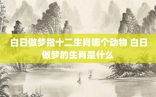 白日做梦指十二生肖哪个动物 白日做梦的生肖是什么