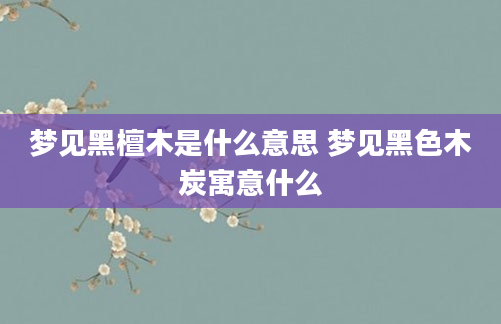 梦见黑檀木是什么意思 梦见黑色木炭寓意什么