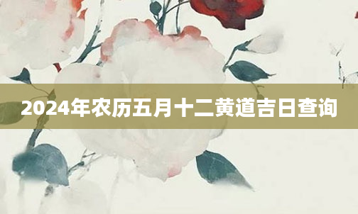 2024年农历五月十二黄道吉日查询