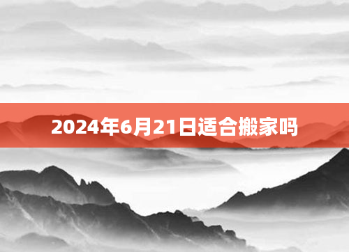 2024年6月21日适合搬家吗