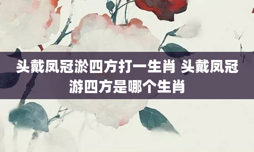 头戴凤冠淤四方打一生肖 头戴凤冠游四方是哪个生肖