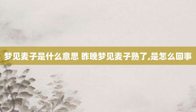 梦见麦子是什么意思 昨晚梦见麦子熟了,是怎么回事