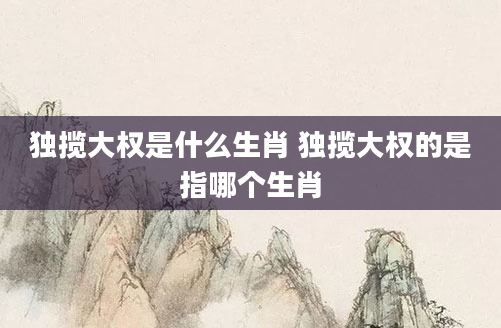 独揽大权是什么生肖 独揽大权的是指哪个生肖