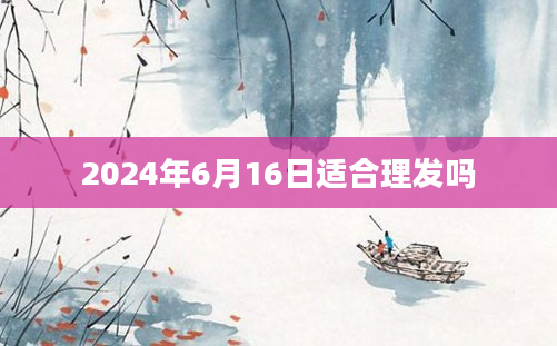 2024年6月16日适合理发吗