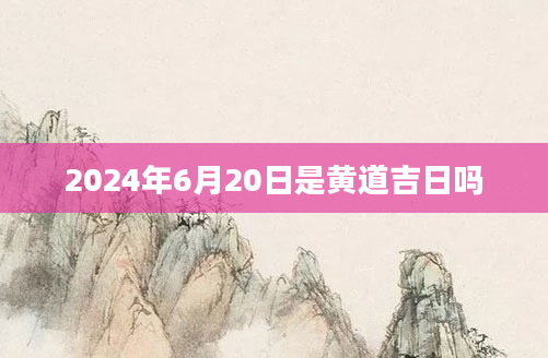2024年6月20日是黄道吉日吗