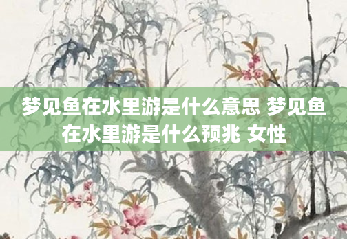 梦见鱼在水里游是什么意思 梦见鱼在水里游是什么预兆 女性