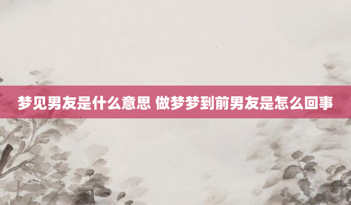梦见男友是什么意思 做梦梦到前男友是怎么回事