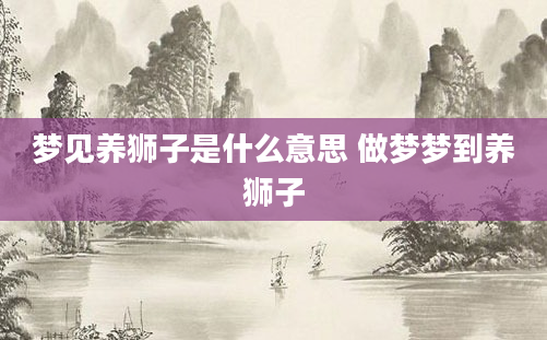 梦见养狮子是什么意思 做梦梦到养狮子