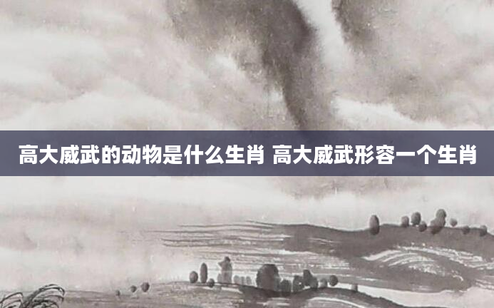 高大威武的动物是什么生肖 高大威武形容一个生肖